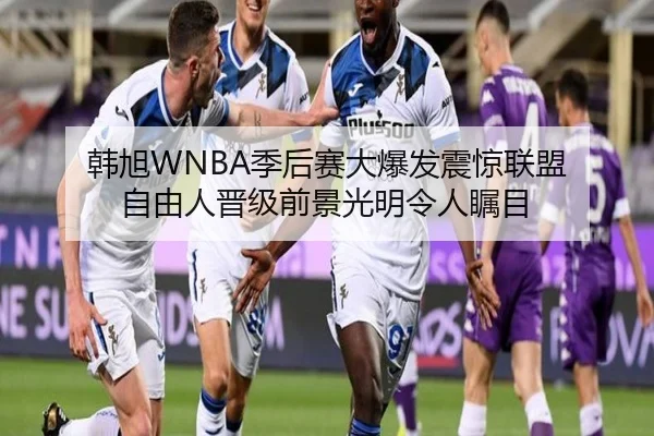 韩旭WNBA季后赛大爆发震惊联盟 自由人晋级前景光明令人瞩目